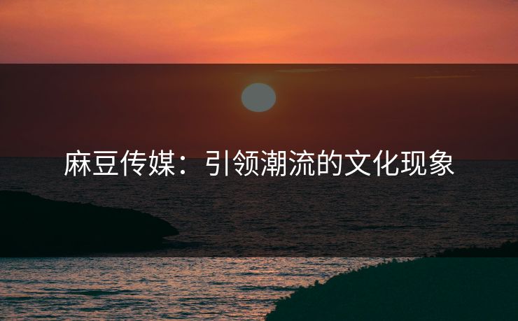 麻豆传媒:引领潮流的文化现象