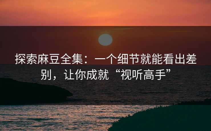 探索麻豆全集:一个细节就能看出差别,让你成就“视听高手”