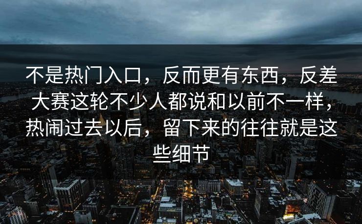 不是热门入口,反而更有东西,反差大赛这轮不少人都说和以前不一样,热闹过去以后,留下来的往往就是这些细节