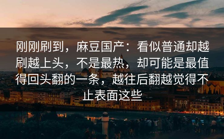 刚刚刷到,麻豆国产:看似普通却越刷越上头,不是最热,却可能是最值得回头翻的一条,越往后翻越觉得不止表面这些