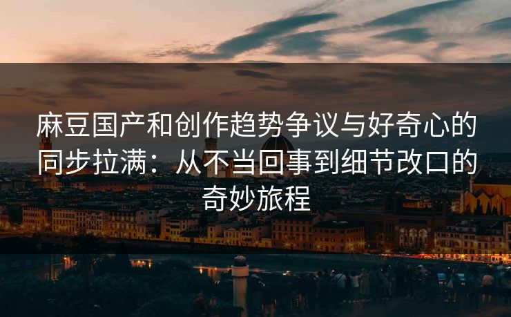 麻豆国产和创作趋势争议与好奇心的同步拉满:从不当回事到细节改口的奇妙旅程 麻豆国产和创作趋势争议与好奇心的同步拉满:从不当回事到细节改口的奇妙旅程