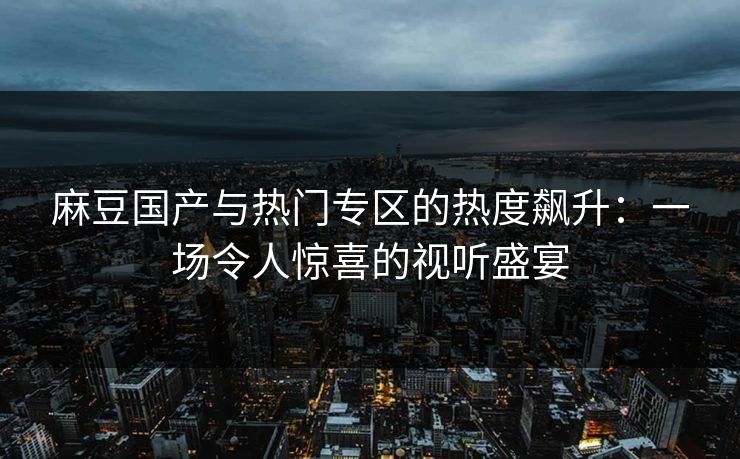 麻豆国产与热门专区的热度飙升:一场令人惊喜的视听盛宴 麻豆国产与热门专区的热度飙升:一场令人惊喜的视听盛宴