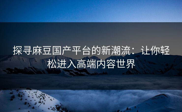 探寻麻豆国产平台的新潮流:让你轻松进入高端内容世界