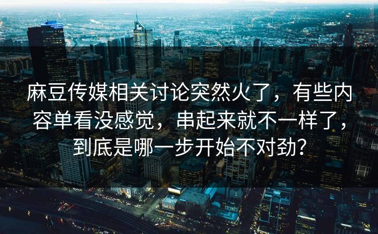 麻豆传媒相关讨论突然火了,有些内容单看没感觉,串起来就不一样了,到底是哪一步开始不对劲? 麻豆传媒相关讨论突然火了,有些内容单看没感觉,串起来就不一样了,到底是哪一步开始不对劲?