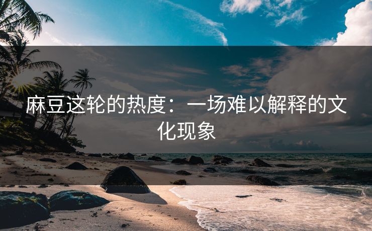 麻豆这轮的热度：一场难以解释的文化现象