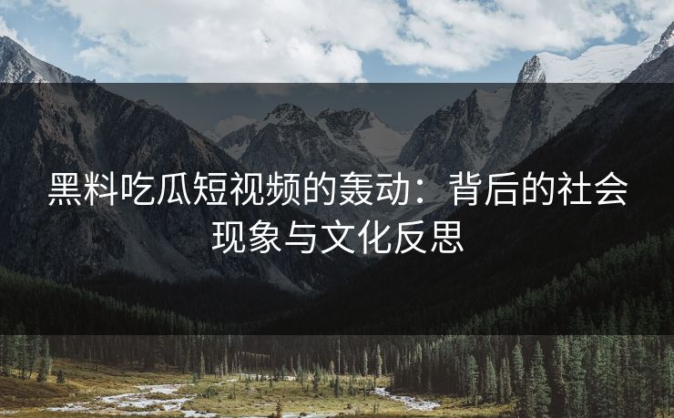 黑料吃瓜短视频的轰动：背后的社会现象与文化反思