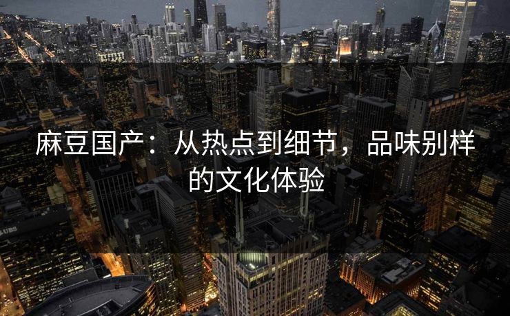 麻豆国产：从热点到细节，品味别样的文化体验