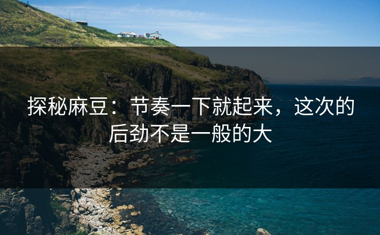 探秘麻豆：节奏一下就起来，这次的后劲不是一般的大